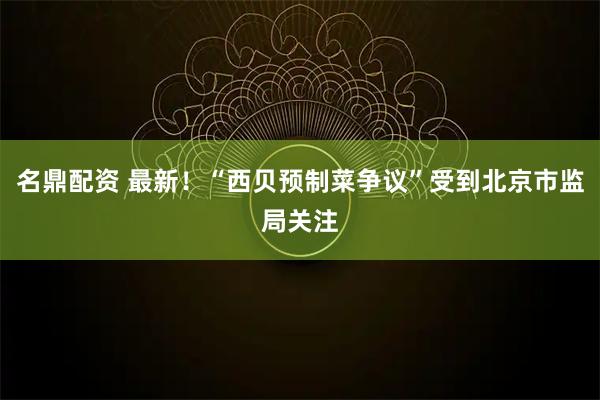 名鼎配资 最新！“西贝预制菜争议”受到北京市监局关注