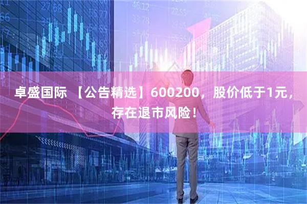 卓盛国际 【公告精选】600200，股价低于1元，存在退市风险！