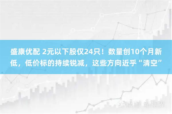 盛康优配 2元以下股仅24只！数量创10个月新低，低价标的持续锐减，这些方向近乎“清空”