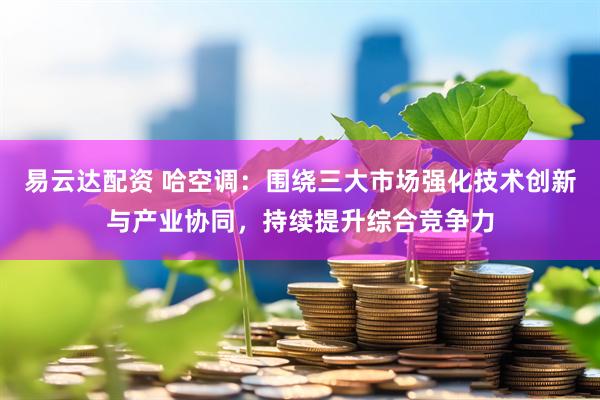 易云达配资 哈空调：围绕三大市场强化技术创新与产业协同，持续提升综合竞争力