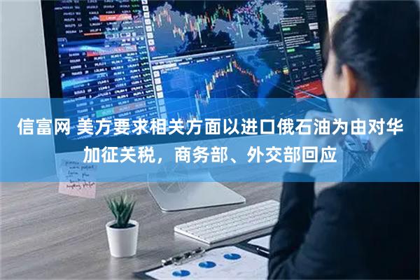 信富网 美方要求相关方面以进口俄石油为由对华加征关税，商务部、外交部回应