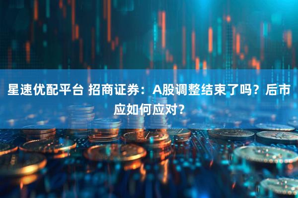 星速优配平台 招商证券：A股调整结束了吗？后市应如何应对？