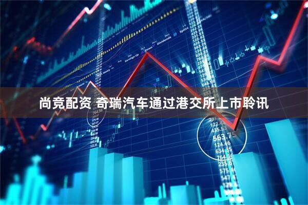 尚竞配资 奇瑞汽车通过港交所上市聆讯