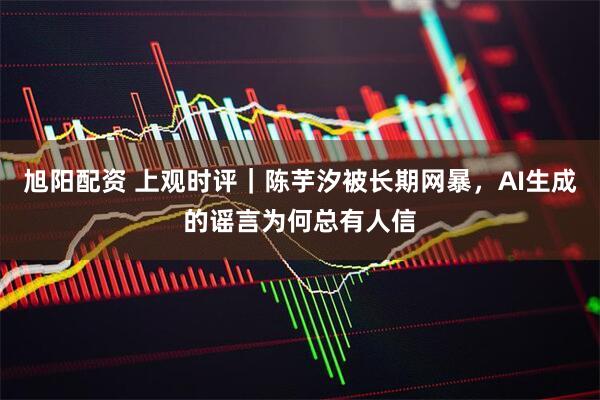 旭阳配资 上观时评｜陈芋汐被长期网暴，AI生成的谣言为何总有人信