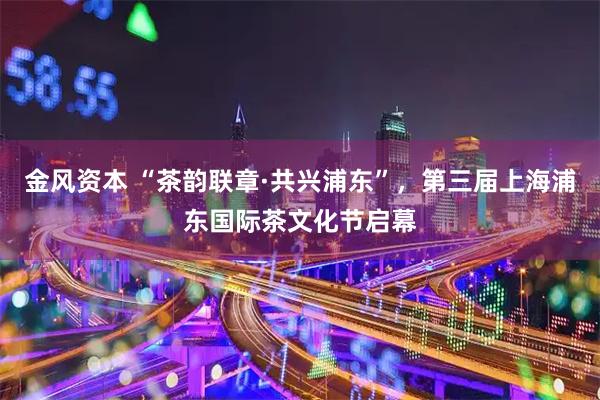金风资本 “茶韵联章·共兴浦东”，第三届上海浦东国际茶文化节启幕