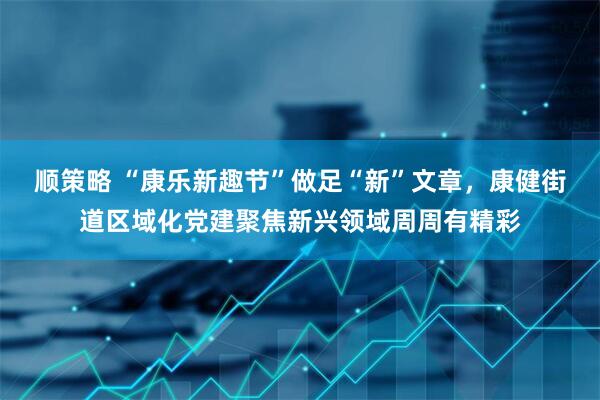 顺策略 “康乐新趣节”做足“新”文章，康健街道区域化党建聚焦新兴领域周周有精彩