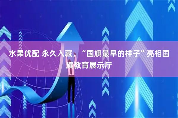 水果优配 永久入藏，“国旗最早的样子”亮相国旗教育展示厅