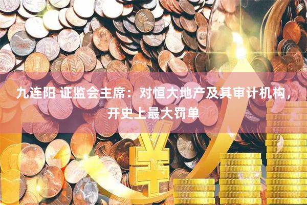 九连阳 证监会主席：对恒大地产及其审计机构，开史上最大罚单