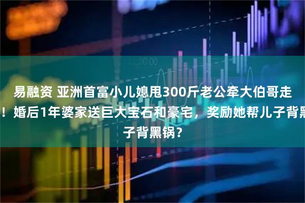 易融资 亚洲首富小儿媳甩300斤老公牵大伯哥走红毯！婚后1年婆家送巨大宝石和豪宅，奖励她帮儿子背黑锅？