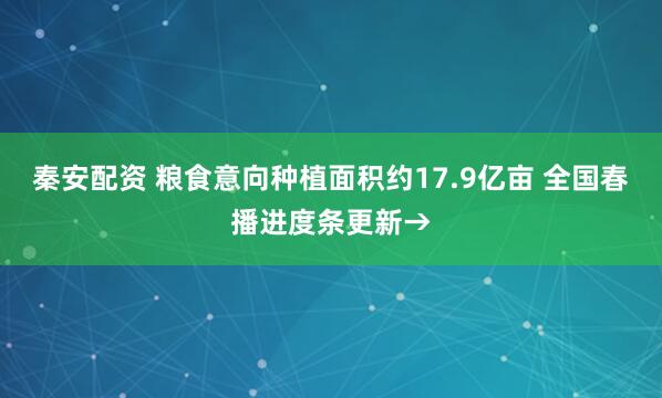 秦安配资 粮食意向种植面积约17.9亿亩 全国春播进度条更新→