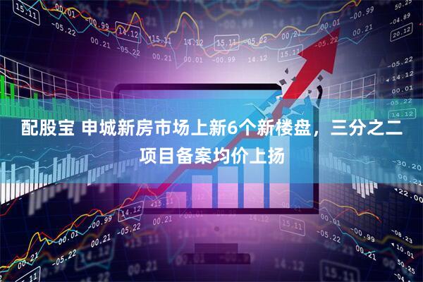 配股宝 申城新房市场上新6个新楼盘，三分之二项目备案均价上扬