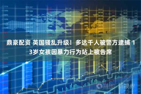 鼎豪配资 英国骚乱升级！多达千人被警方逮捕 13岁女孩因暴力行为站上被告席