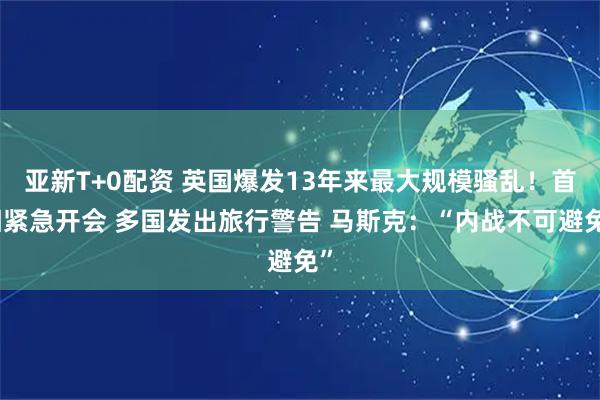 亚新T+0配资 英国爆发13年来最大规模骚乱！首相紧急开会 多国发出旅行警告 马斯克：“内战不可避免”