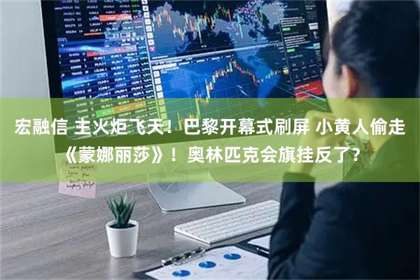 宏融信 主火炬飞天！巴黎开幕式刷屏 小黄人偷走《蒙娜丽莎》！奥林匹克会旗挂反了？