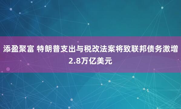 添盈聚富 特朗普支出与税改法案将致联邦债务激增2.8万亿美元