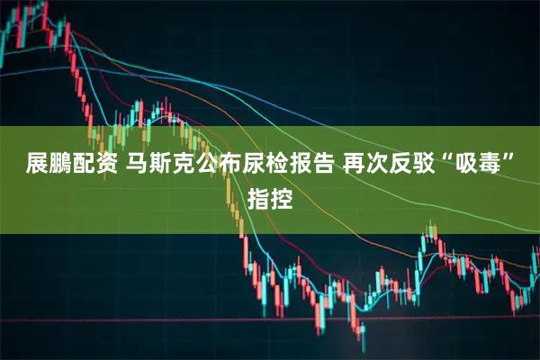 展鵬配资 马斯克公布尿检报告 再次反驳“吸毒”指控