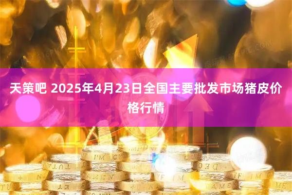 天策吧 2025年4月23日全国主要批发市场猪皮价格行情
