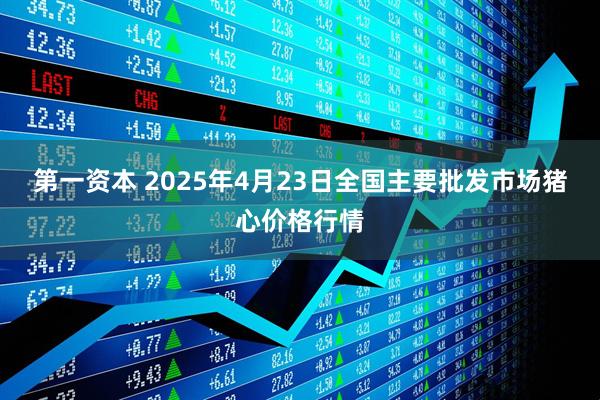 第一资本 2025年4月23日全国主要批发市场猪心价格行情