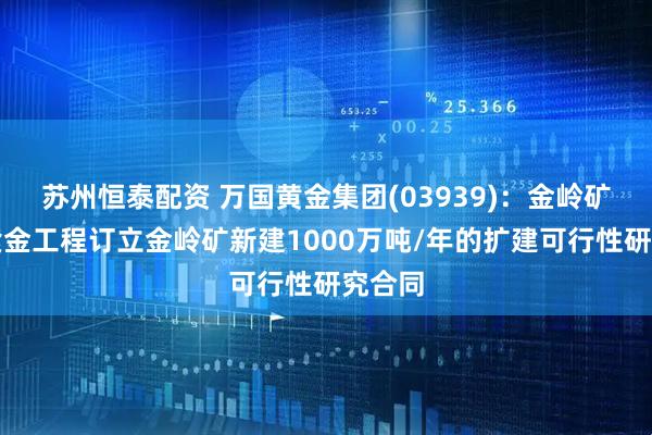 苏州恒泰配资 万国黄金集团(03939)：金岭矿业与紫金工程订立金岭矿新建1000万吨/年的扩建可行性研究合同