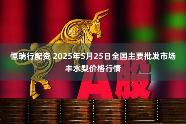 恒瑞行配资 2025年5月25日全国主要批发市场丰水梨价格行情