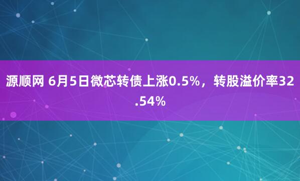 源顺网 6月5日微芯转债上涨0.5%，转股溢价率32.54%