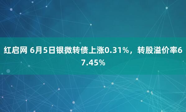 红启网 6月5日银微转债上涨0.31%，转股溢价率67.45%
