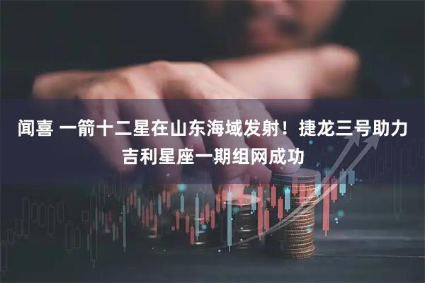 闻喜 一箭十二星在山东海域发射！捷龙三号助力吉利星座一期组网成功