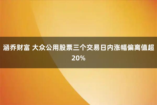 涵乔财富 大众公用股票三个交易日内涨幅偏离值超20%