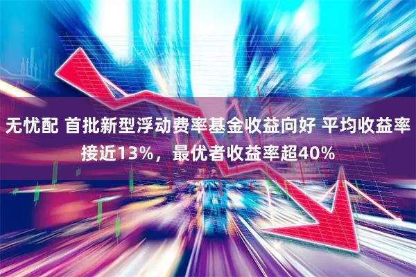 无忧配 首批新型浮动费率基金收益向好 平均收益率接近13%，最优者收益率超40%