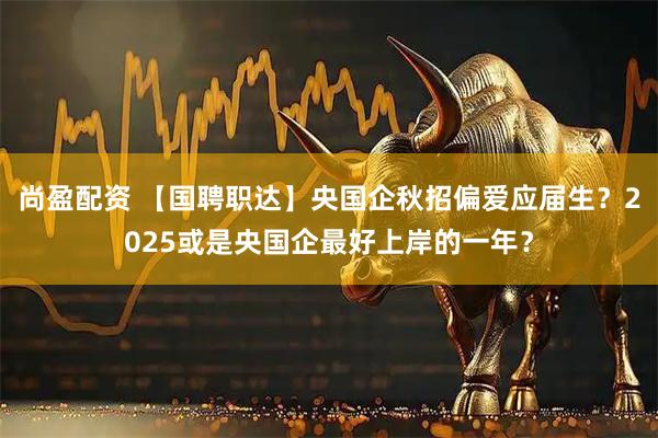 尚盈配资 【国聘职达】央国企秋招偏爱应届生？2025或是央国企最好上岸的一年？
