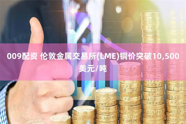 009配资 伦敦金属交易所(LME)铜价突破10,500美元/吨