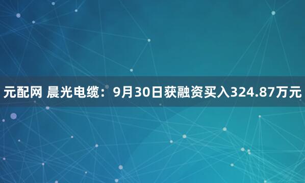 元配网 晨光电缆：9月30日获融资买入324.87万元