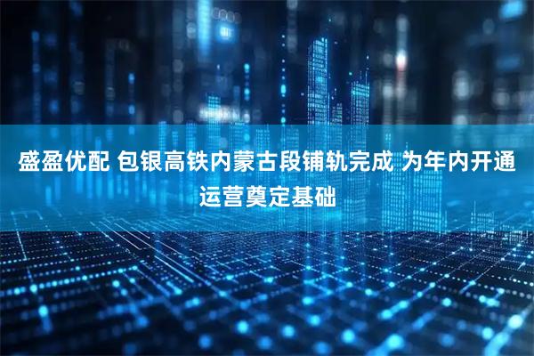 盛盈优配 包银高铁内蒙古段铺轨完成 为年内开通运营奠定基础