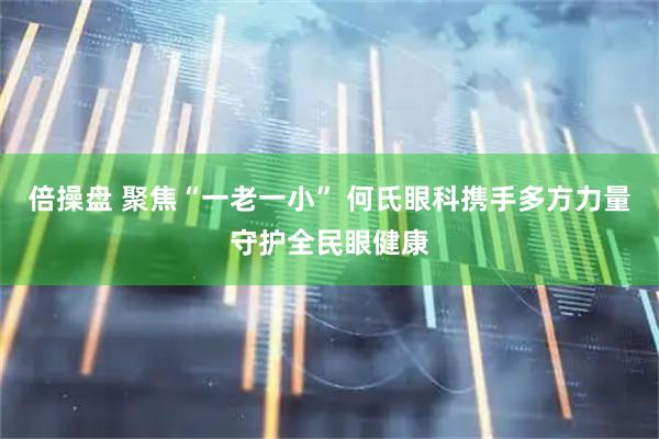 倍操盘 聚焦“一老一小” 何氏眼科携手多方力量守护全民眼健康