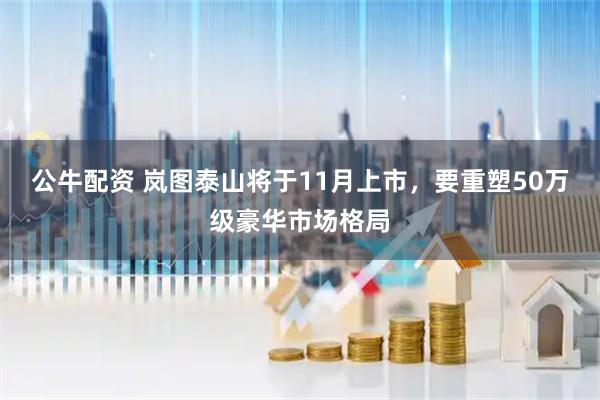 公牛配资 岚图泰山将于11月上市，要重塑50万级豪华市场格局