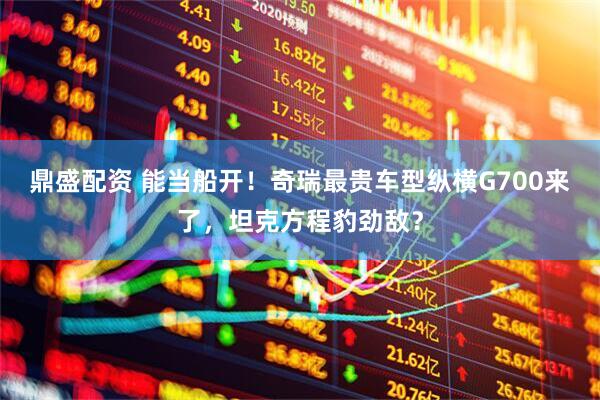 鼎盛配资 能当船开！奇瑞最贵车型纵横G700来了，坦克方程豹劲敌？