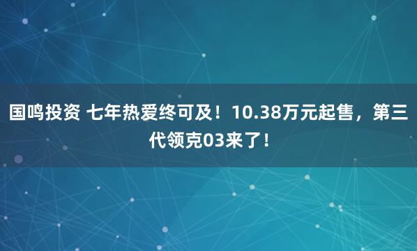 国鸣投资 七年热爱终可及！10.38万元起售，第三代领克03来了！