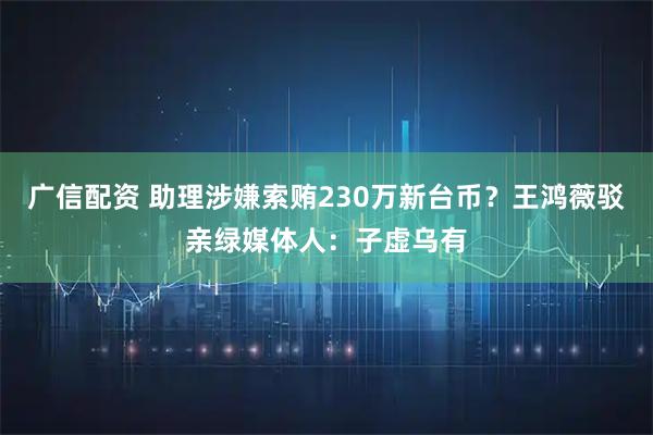 广信配资 助理涉嫌索贿230万新台币？王鸿薇驳亲绿媒体人：子虚乌有