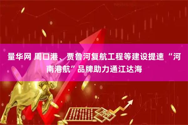 量华网 周口港、贾鲁河复航工程等建设提速 “河南港航”品牌助力通江达海
