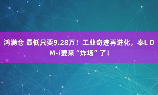 鸿满仓 最低只要9.28万！工业奇迹再进化，秦L DM-i要来“炸场”了！