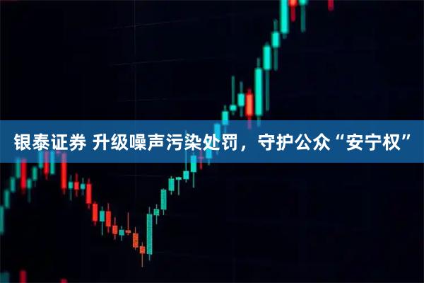 银泰证券 升级噪声污染处罚，守护公众“安宁权”