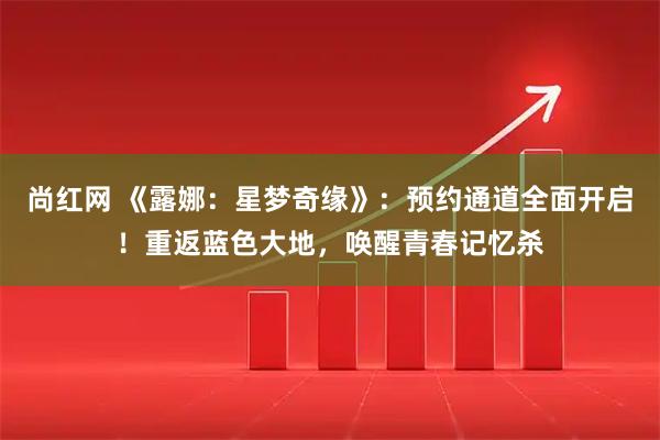 尚红网 《露娜：星梦奇缘》：预约通道全面开启！重返蓝色大地，唤醒青春记忆杀