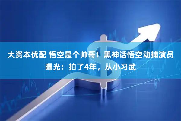 大资本优配 悟空是个帅哥！黑神话悟空动捕演员曝光：拍了4年，从小习武