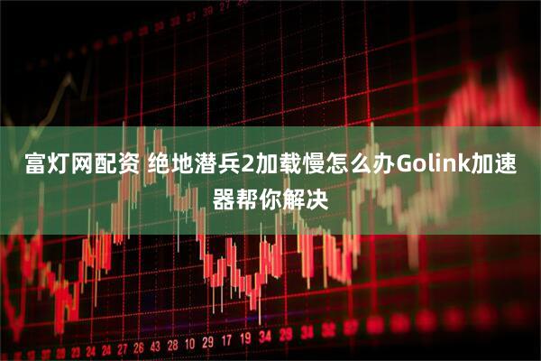 富灯网配资 绝地潜兵2加载慢怎么办Golink加速器帮你解决