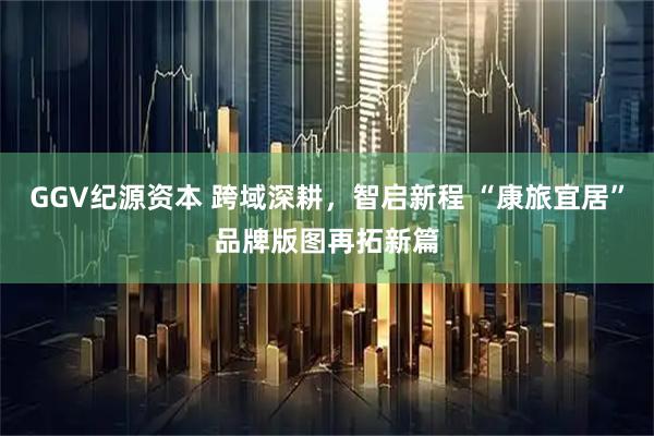 GGV纪源资本 跨域深耕，智启新程 “康旅宜居”品牌版图再拓新篇