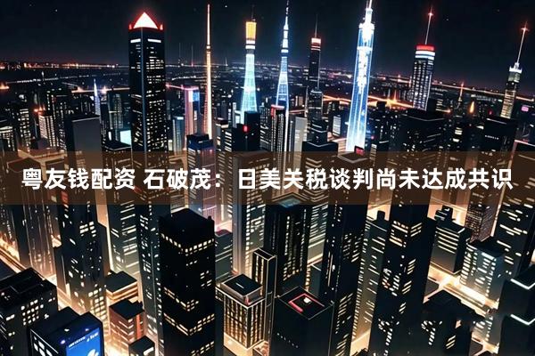 粤友钱配资 石破茂：日美关税谈判尚未达成共识