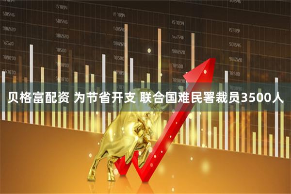 贝格富配资 为节省开支 联合国难民署裁员3500人