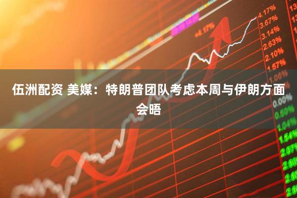 伍洲配资 美媒：特朗普团队考虑本周与伊朗方面会晤