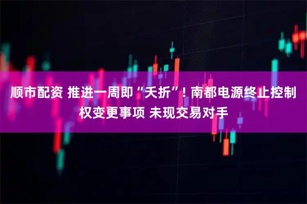 顺市配资 推进一周即“夭折”! 南都电源终止控制权变更事项 未现交易对手