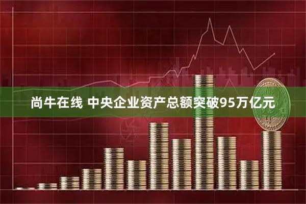 尚牛在线 中央企业资产总额突破95万亿元